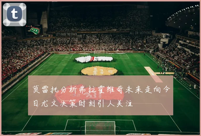 莫雷托分析弗拉霍维奇未来走向今日尤文决策时刻引人关注
