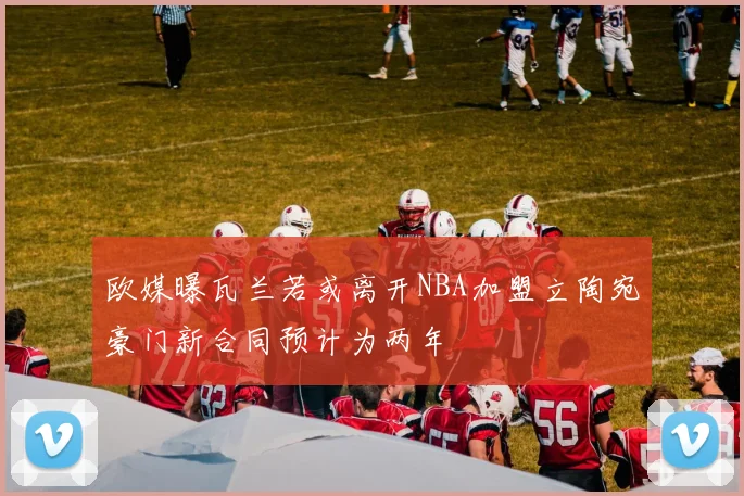 欧媒曝瓦兰若或离开NBA加盟立陶宛豪门新合同预计为两年
