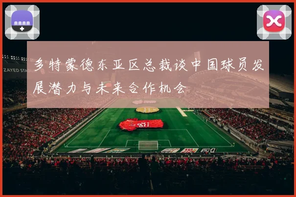 多特蒙德东亚区总裁谈中国球员发展潜力与未来合作机会