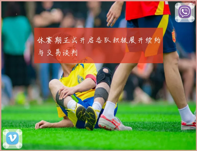 休赛期正式开启各队积极展开续约与交易谈判