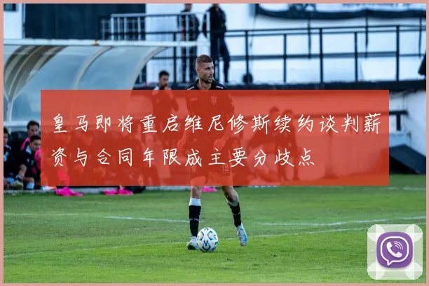 皇马即将重启维尼修斯续约谈判薪资与合同年限成主要分歧点