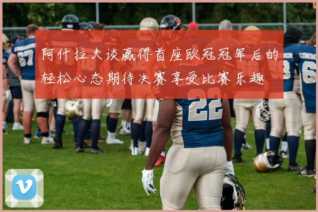 阿什拉夫谈赢得首座欧冠冠军后的轻松心态期待决赛享受比赛乐趣