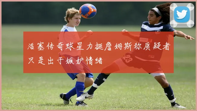 活塞传奇球星力挺詹姆斯称质疑者只是出于嫉妒情绪