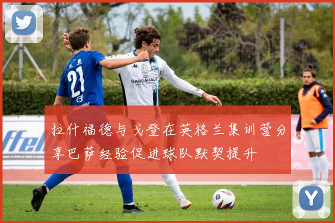 拉什福德与戈登在英格兰集训营分享巴萨经验促进球队默契提升