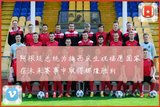 阿根廷总统为梅西庆生祝福愿国家在未来赛事中取得辉煌胜利