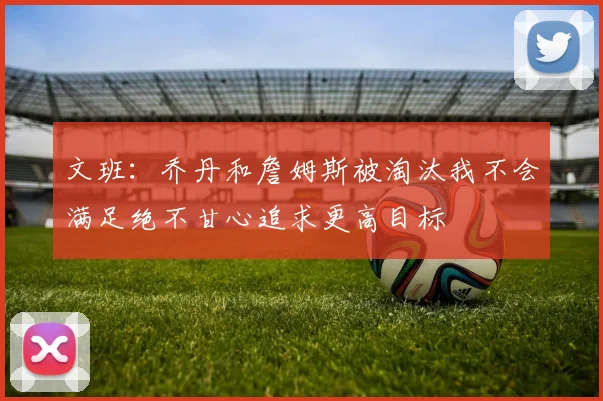 文班：乔丹和詹姆斯被淘汰我不会满足绝不甘心追求更高目标