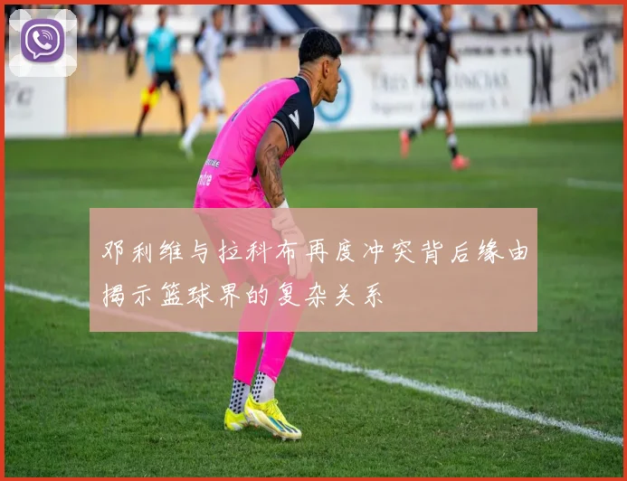 邓利维与拉科布再度冲突背后缘由揭示篮球界的复杂关系