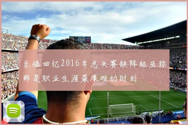 乐福回忆2016年总决赛缺阵经历称那是职业生涯最艰难的时刻