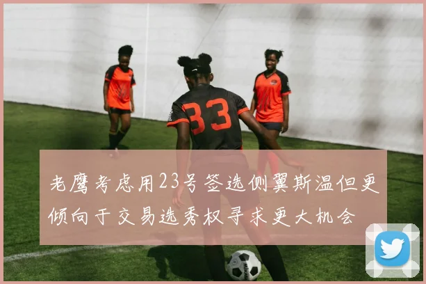 老鹰考虑用23号签选侧翼斯温但更倾向于交易选秀权寻求更大机会