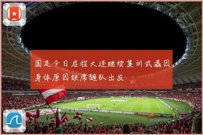 国足今日启程大连继续集训武磊因身体原因缺席随队出发